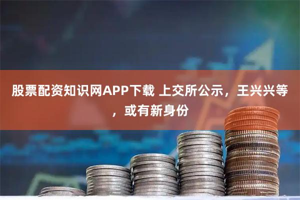 股票配资知识网APP下载 上交所公示，王兴兴等，或有新身份