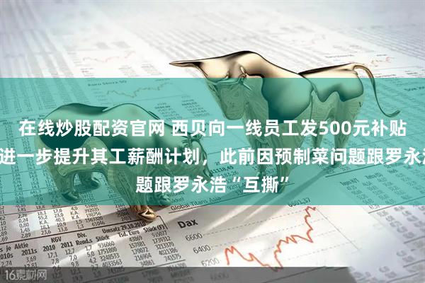 在线炒股配资官网 西贝向一线员工发500元补贴，正商讨进一步提升其工薪酬计划，此前因预制菜问题跟罗永浩“互撕”