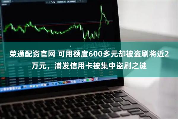 荣通配资官网 可用额度600多元却被盗刷将近2万元，浦发信用卡被集中盗刷之谜