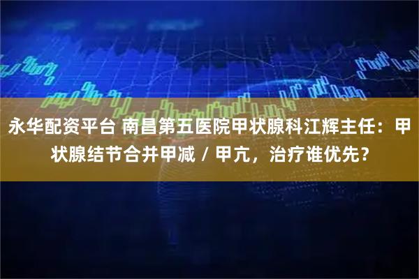 永华配资平台 南昌第五医院甲状腺科江辉主任：甲状腺结节合并甲减 / 甲亢，治疗谁优先？