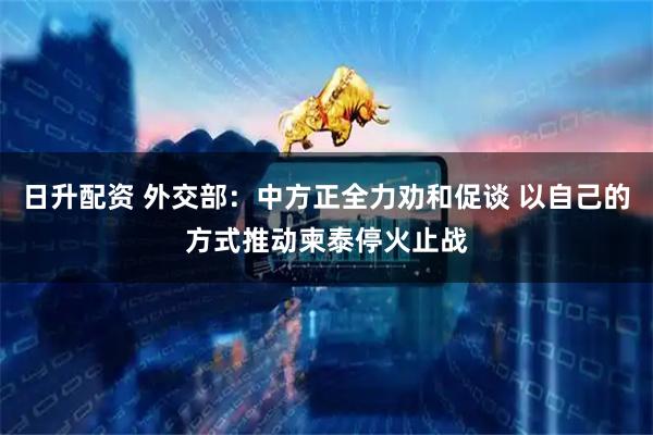 日升配资 外交部：中方正全力劝和促谈 以自己的方式推动柬泰停火止战