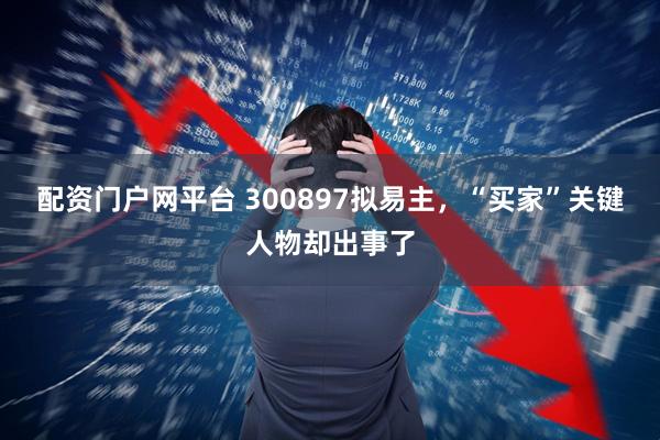 配资门户网平台 300897拟易主，“买家”关键人物却出事了