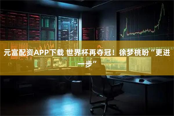 元富配资APP下载 世界杯再夺冠！徐梦桃盼“更进一步”