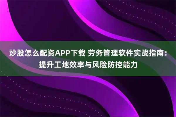 炒股怎么配资APP下载 劳务管理软件实战指南：提升工地效率与风险防控能力