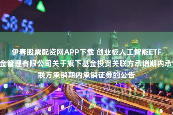 伊春股票配资网APP下载 创业板人工智能ETF富国: 富国基金管理有限公司关于旗下基金投资关联方承销期内承销证券的公告
