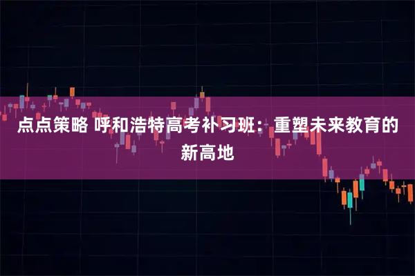 点点策略 呼和浩特高考补习班：重塑未来教育的新高地