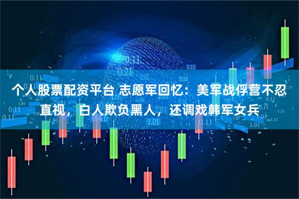 个人股票配资平台 志愿军回忆：美军战俘营不忍直视，白人欺负黑人，还调戏韩军女兵