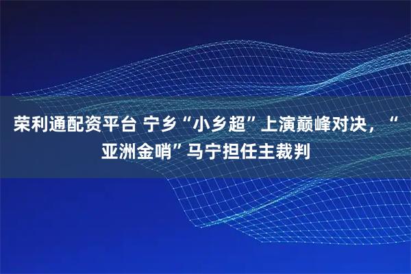荣利通配资平台 宁乡“小乡超”上演巅峰对决，“亚洲金哨”马宁担任主裁判