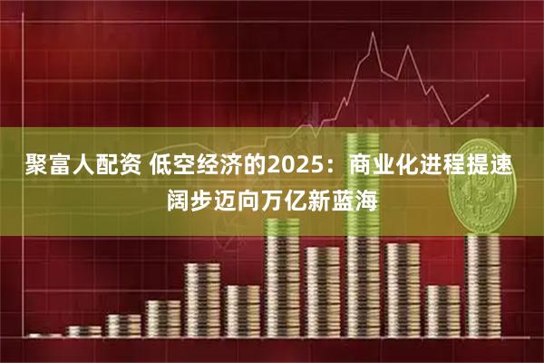 聚富人配资 低空经济的2025：商业化进程提速 阔步迈向万亿新蓝海