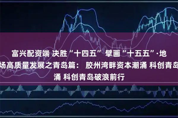 富兴配资端 决胜“十四五” 擘画“十五五”·地方资本市场高质量发展之青岛篇： 胶州湾畔资本潮涌 科创青岛破浪前行