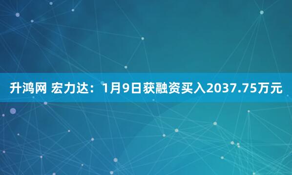 升鸿网 宏力达：1月9日获融资买入2037.75万元