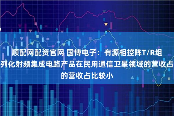 顺配网配资官网 国博电子：有源相控阵T/R组件和系列化射频集成电路产品在民用通信卫星领域的营收占比较小