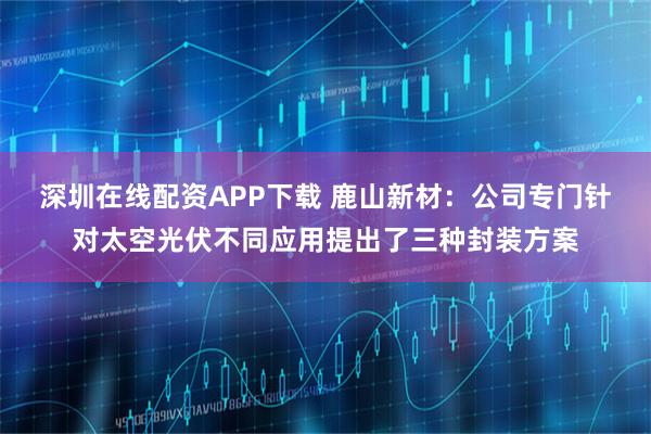 深圳在线配资APP下载 鹿山新材：公司专门针对太空光伏不同应用提出了三种封装方案