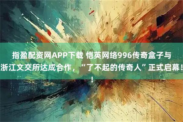 指盈配资网APP下载 恺英网络996传奇盒子与浙江文交所达成合作，“了不起的传奇人”正式启幕！