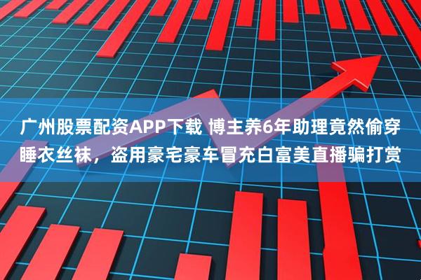 广州股票配资APP下载 博主养6年助理竟然偷穿睡衣丝袜，盗用豪宅豪车冒充白富美直播骗打赏