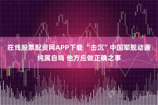 在线股票配资网APP下载 “击沉”中国军舰动画纯属自嗨 他方应做正确之事