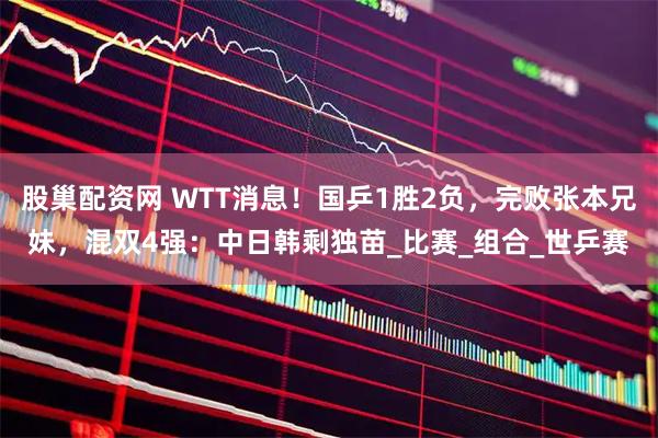 股巢配资网 WTT消息！国乒1胜2负，完败张本兄妹，混双4强：中日韩剩独苗_比赛_组合_世乒赛