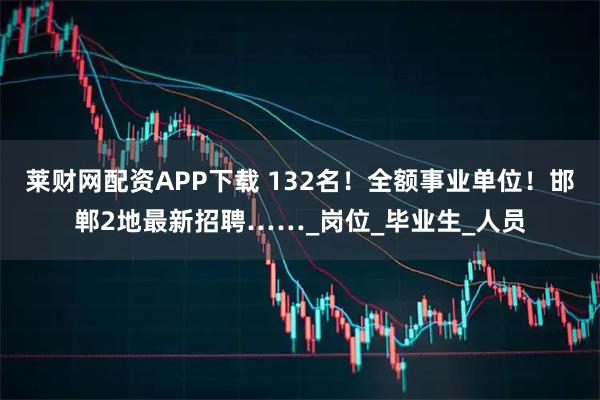 莱财网配资APP下载 132名！全额事业单位！邯郸2地最新招聘……_岗位_毕业生_人员