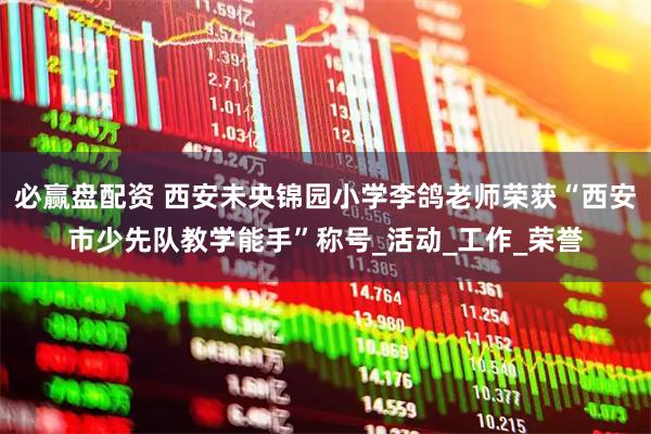 必赢盘配资 西安未央锦园小学李鸽老师荣获“西安市少先队教学能手”称号_活动_工作_荣誉