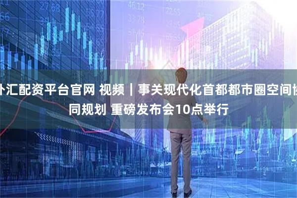 外汇配资平台官网 视频｜事关现代化首都都市圈空间协同规划 重磅发布会10点举行