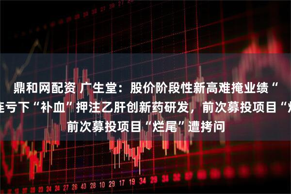 鼎和网配资 广生堂：股价阶段性新高难掩业绩“虚火”，四连亏下“补血”押注乙肝创新药研发，前次募投项目“烂尾”遭拷问