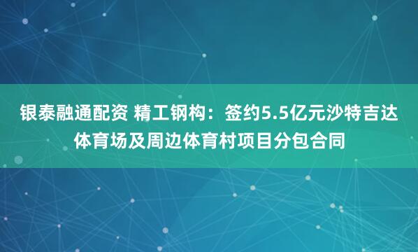 银泰融通配资 精工钢构：签约5.5亿元沙特吉达体育场及周边体育村项目分包合同