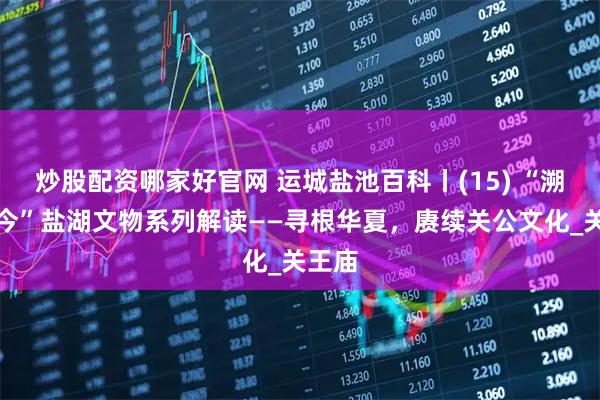 炒股配资哪家好官网 运城盐池百科丨(15) “溯古言今”盐湖文物系列解读——寻根华夏，赓续关公文化_关王庙