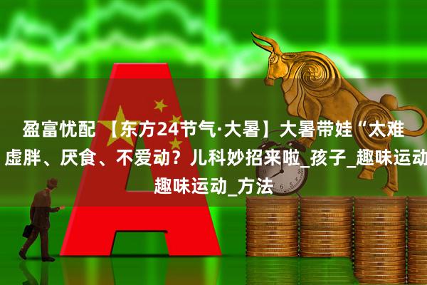 盈富忧配 【东方24节气·大暑】大暑带娃“太难了”！虚胖、厌食、不爱动？儿科妙招来啦_孩子_趣味运动_方法