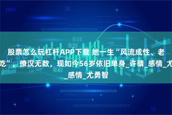股票怎么玩杠杆APP下载 她一生“风流成性、老少通吃”，撩汉无数，现如今56岁依旧单身_许晴_感情_尤勇智