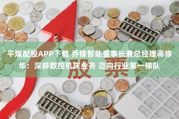 平煤配股APP下载 乔锋智能董事长兼总经理蒋修华：深耕数控机床业务 迈向行业第一梯队