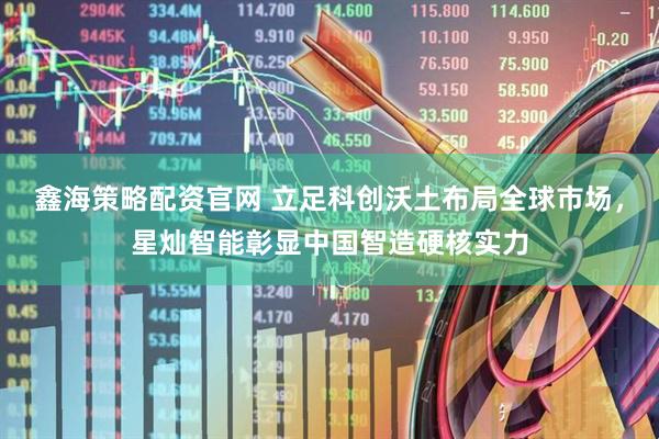 鑫海策略配资官网 立足科创沃土布局全球市场，星灿智能彰显中国智造硬核实力