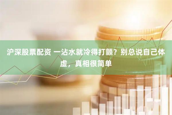 沪深股票配资 一沾水就冷得打颤？别总说自己体虚，真相很简单